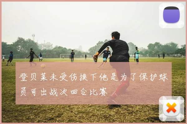登贝莱未受伤换下他是为了保护球员可出战次回合比赛