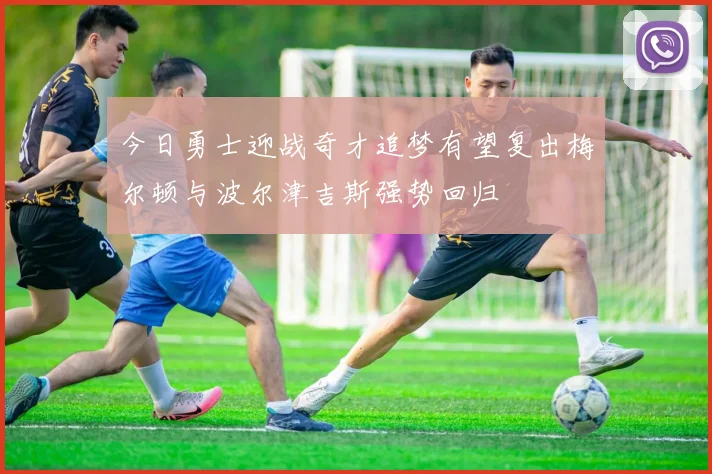今日勇士迎战奇才追梦有望复出梅尔顿与波尔津吉斯强势回归