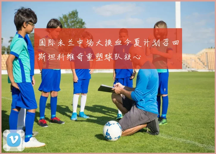 国际米兰中场大换血今夏计划召回斯坦科维奇重塑球队核心