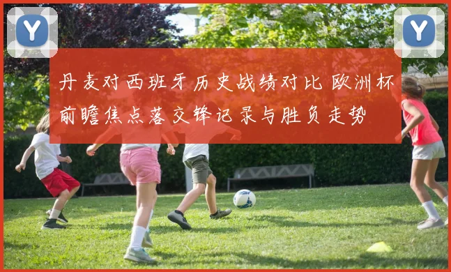 丹麦对西班牙历史战绩对比 欧洲杯前瞻焦点落交锋记录与胜负走势