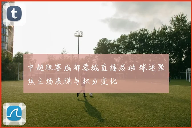 中超联赛成都蓉城直播启动 球迷聚焦主场表现与积分变化