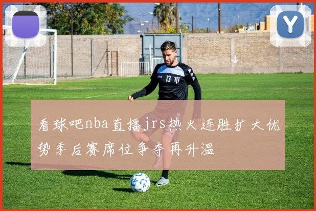 看球吧nba直播jrs热火连胜扩大优势季后赛席位争夺再升温
