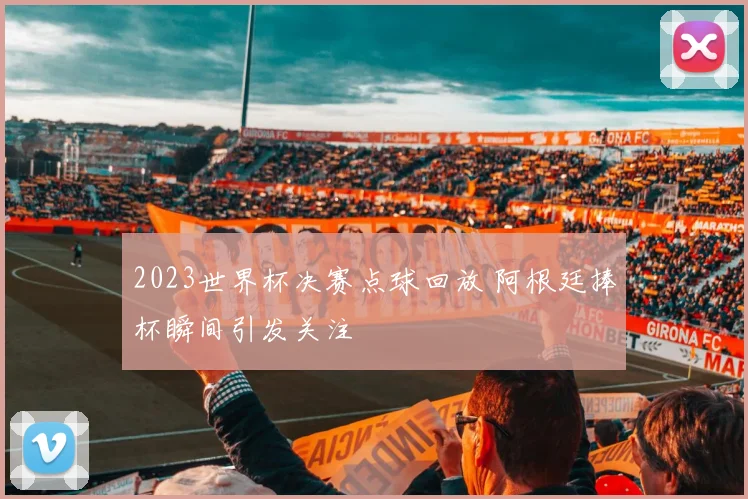 2023世界杯决赛点球回放 阿根廷捧杯瞬间引发关注