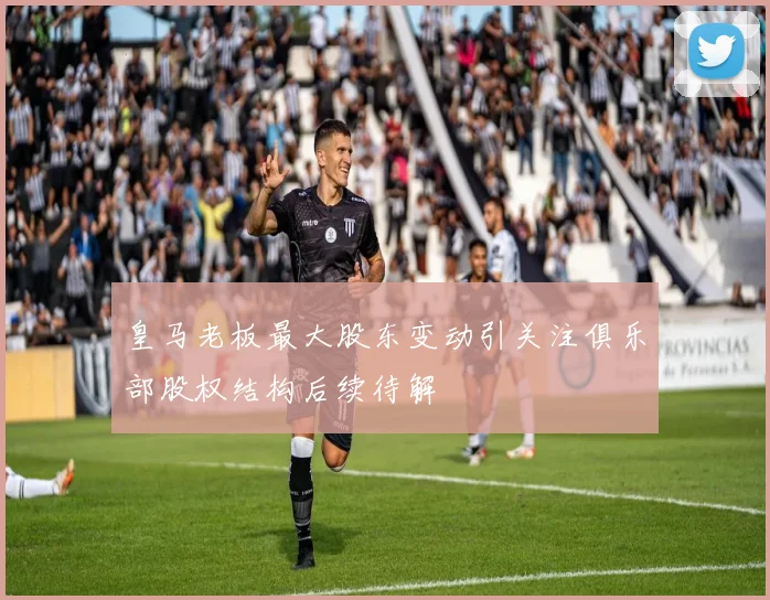 皇马老板最大股东变动引关注俱乐部股权结构后续待解