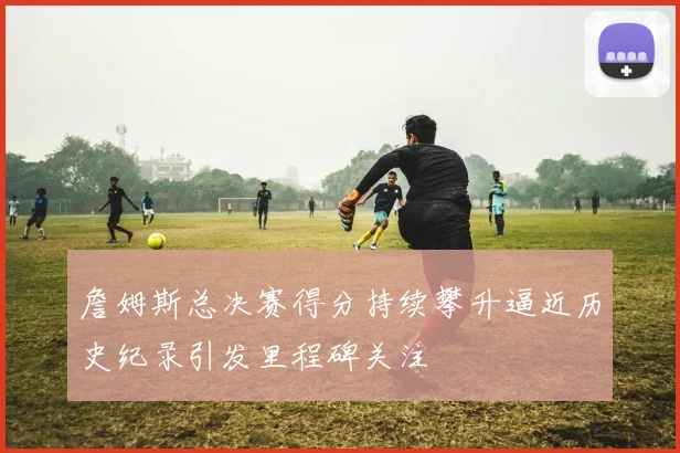 詹姆斯总决赛得分持续攀升逼近历史纪录引发里程碑关注