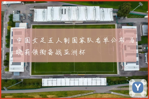 中国女足五人制国家队名单公布 马晓莉领衔备战亚洲杯