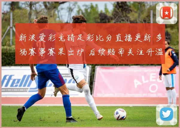 新浪爱彩竞猜足彩比分直播更新 多场赛事赛果出炉 后续赔率关注升温