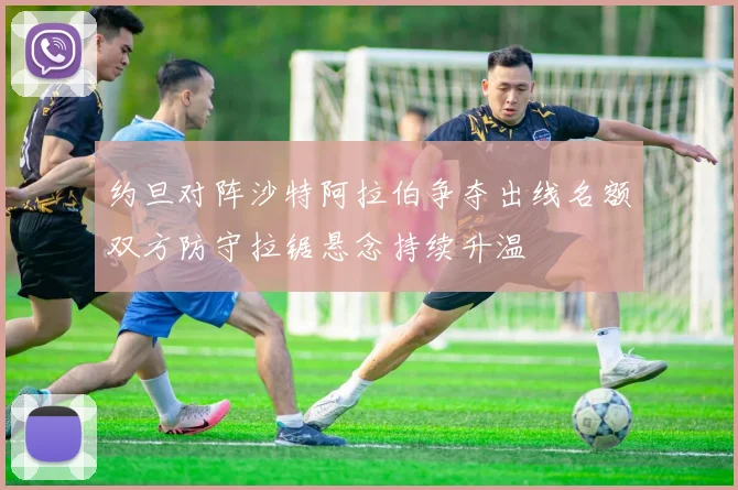 约旦对阵沙特阿拉伯争夺出线名额双方防守拉锯悬念持续升温