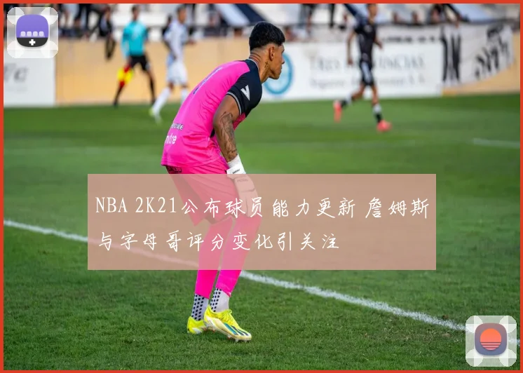 NBA 2K21公布球员能力更新 詹姆斯与字母哥评分变化引关注