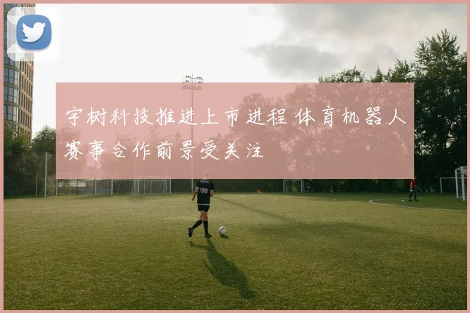宇树科技推进上市进程 体育机器人赛事合作前景受关注