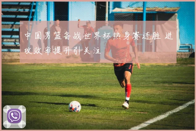 中国男篮备战世界杯热身赛连胜 进攻效率提升引关注