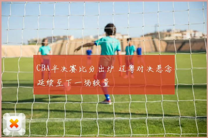 CBA半决赛比分出炉 辽粤对决悬念延续至下一场较量
