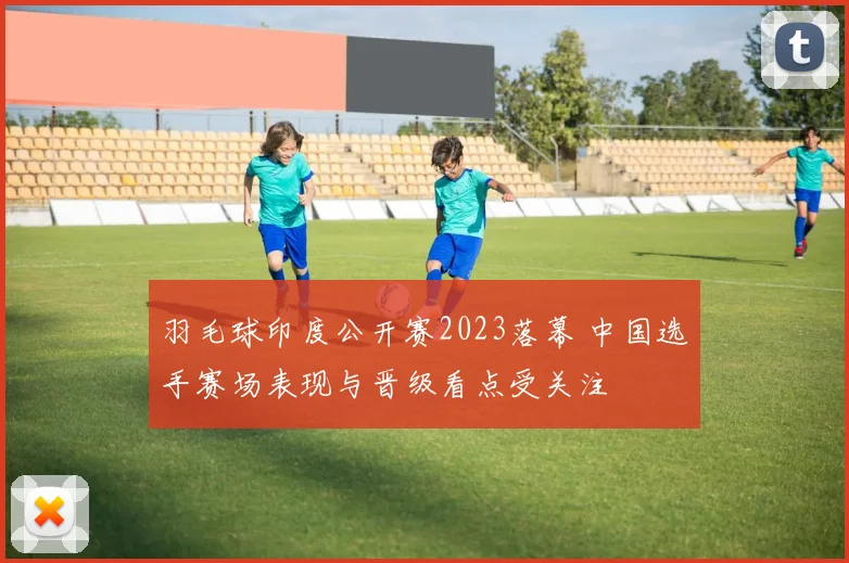 羽毛球印度公开赛2023落幕 中国选手赛场表现与晋级看点受关注