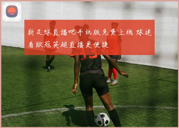 新足球直播吧手机版免费上线 球迷看欧冠英超直播更便捷