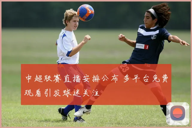 中超联赛直播安排公布 多平台免费观看引发球迷关注