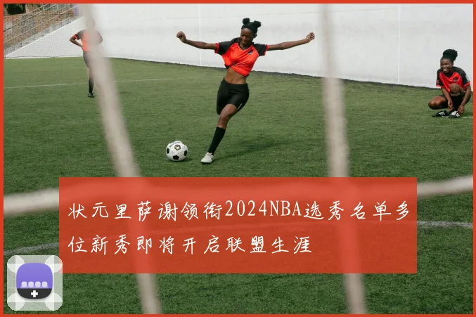 状元里萨谢领衔2024NBA选秀名单多位新秀即将开启联盟生涯