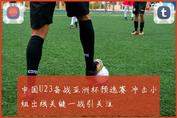 中国U23备战亚洲杯预选赛 冲击小组出线关键一战引关注