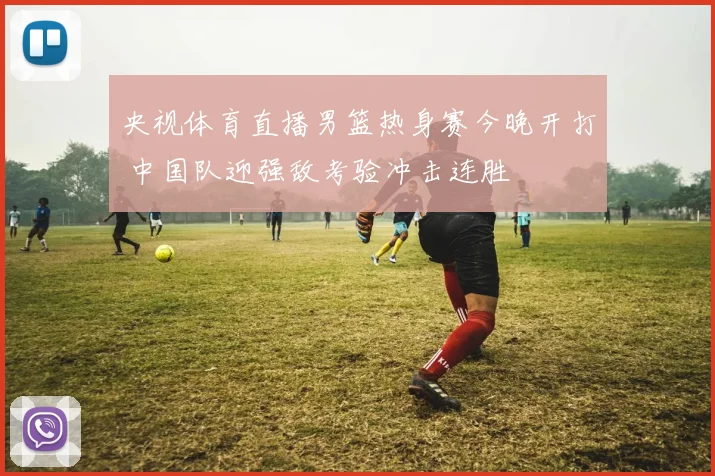 央视体育直播男篮热身赛今晚开打 中国队迎强敌考验冲击连胜