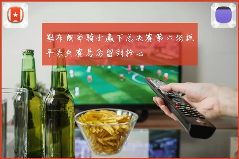 勒布朗率骑士赢下总决赛第六场扳平系列赛悬念留到抢七