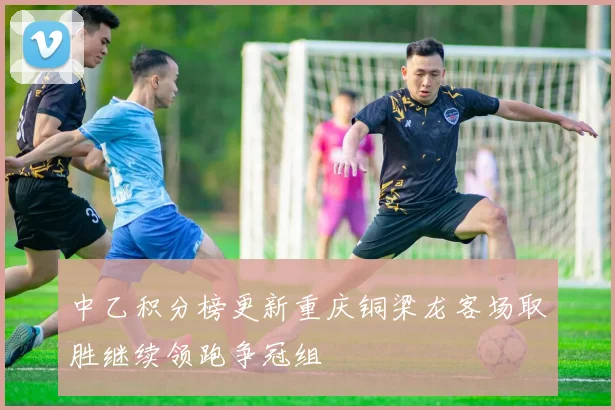 中乙积分榜更新重庆铜梁龙客场取胜继续领跑争冠组