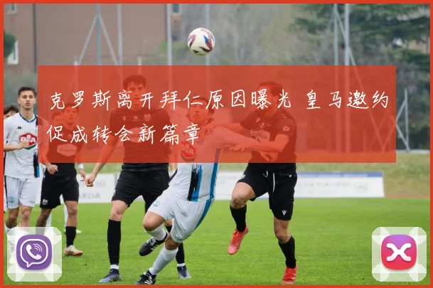 克罗斯离开拜仁原因曝光 皇马邀约促成转会新篇章