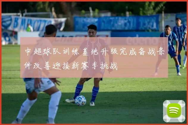 中超球队训练基地升级完成备战条件改善迎接新赛季挑战