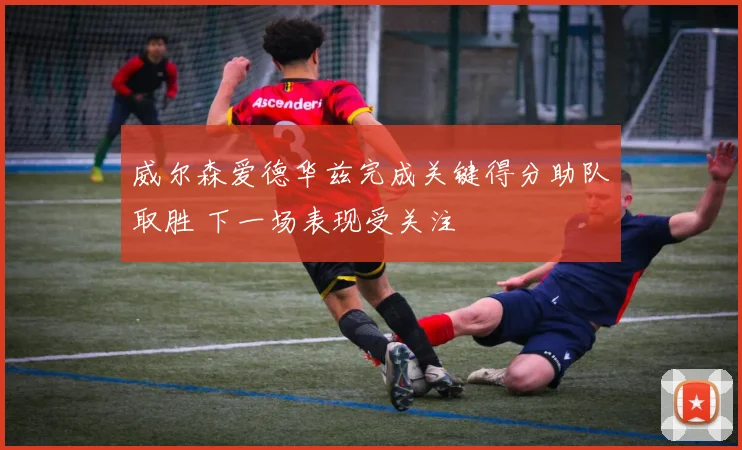 威尔森爱德华兹完成关键得分助队取胜 下一场表现受关注