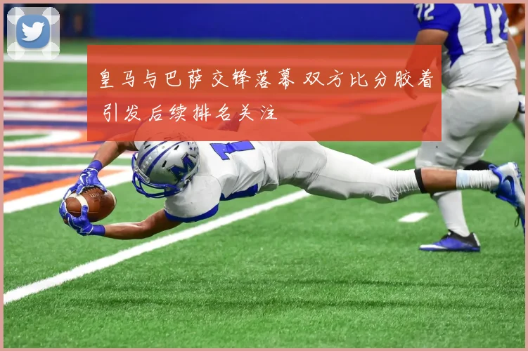 皇马与巴萨交锋落幕 双方比分胶着 引发后续排名关注