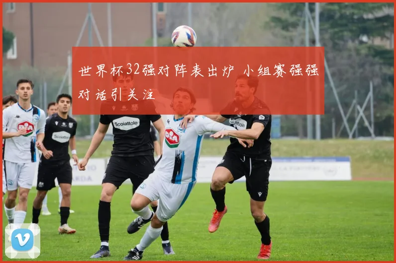 世界杯32强对阵表出炉 小组赛强强对话引关注