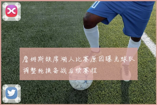 詹姆斯缺席湖人比赛原因曝光球队调整轮换备战后续赛程